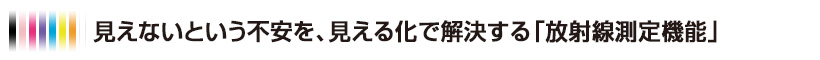 見えないという不安を、見える化で解決する「放射線測定機能」