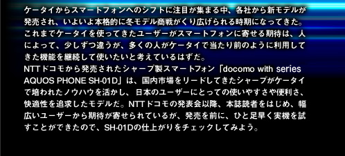 ケータイからスマートフォンへのシフトに注目が集まる中、各社から新モデルが発売され、いよいよ本格的に冬モデル商戦がくり広げられる時期になってきた。これまでケータイを使ってきたユーザーがスマートフォンに寄せる期待は、人によって、少しずつ違うが、多くの人がケータイで当たり前のように利用してきた機能を継続して使いたいと考えているはずだ。NTTドコモから発売されたシャープ製スマートフォン「docomo with series AQUOS PHONE SH-01D」は、国内市場をリードしてきたシャープがケータイで培われたノウハウを活かし、日本のユーザーにとっての使いやすさや便利さ、快適性を追求したモデルだ。NTTドコモの発表会以降、本誌読者をはじめ、幅広いユーザーから期待が寄せられているが、発売を前に、ひと足早く実機を試すことができたので、SH-01Dの仕上がりをチェックしてみよう。