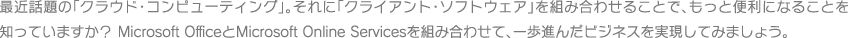 最近話題の「クラウド・コンピューティング」。それに「クライアント・ソフトウェア」を組み合わせることで、もっと便利になることを知っていますか？ OfficeとMicrosoft Online Servicesを組み合わせて、一歩進んだビジネスを実現してみましょう。