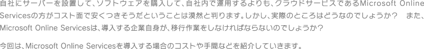 自社にサーバーを設置して、ソフトウェアを購入して、自社内で運用するよりも、クラウドサービスであるMicrosoft Online Servicesの方がコスト面で安くつきそうだということは漠然と判ります。しかし、実際のところはどうなのでしょうか？　また、Microsoft Online Servicesは、導入する企業自身が、移行作業をしなければならないのでしょうか？今回は、Microsoft Online Servicesを導入する場合のコストなどを紹介していきます。