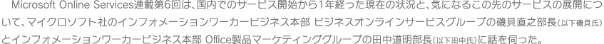 Microsoft Online Services連載第6回は、国内でのサービス開始から1年経った現在の状況と、気になるこの先のサービスの展開について、マイクロソフト社のインフォメーションワーカービジネス本部 ビジネスオンラインサービスグループの磯貝 直之 部長（以下磯貝氏）とインフォメーションワーカービジネス本部 Office製品マーケティンググループの田中 道明 部長（以下田中氏）に話を伺った。